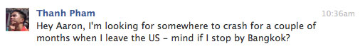 Hey Aaron, I'm looking for somewhere to crash for a couple of months when I leave the US - mind if I stop by Bangkok?